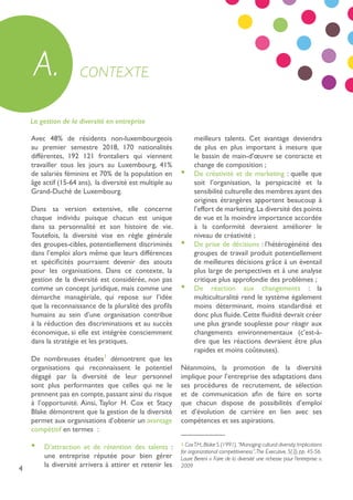 4
La gestion de la diversité en entreprise
Avec 48% de résidents non-luxembourgeois
au premier semestre 2018, 170 nationalités
différentes, 192 121 frontaliers qui viennent
travailler tous les jours au Luxembourg, 41%
de salariés féminins et 70% de la population en
âge actif (15-64 ans), la diversité est multiple au
Grand-Duché de Luxembourg.
Dans sa version extensive, elle concerne
chaque individu puisque chacun est unique
dans sa personnalité et son histoire de vie.
Toutefois, la diversité vise en règle générale
des groupes-cibles, potentiellement discriminés
dans l’emploi alors même que leurs différences
et spécificités pourraient devenir des atouts
pour les organisations. Dans ce contexte, la
gestion de la diversité est considérée, non pas
comme un concept juridique, mais comme une
démarche managériale, qui repose sur l’idée
que la reconnaissance de la pluralité des profils
humains au sein d’une organisation contribue
à la réduction des discriminations et au succès
économique, si elle est intégrée consciemment
dans la stratégie et les pratiques.
De nombreuses études1
démontrent que les
organisations qui reconnaissent le potentiel
dégagé par la diversité de leur personnel
sont plus performantes que celles qui ne le
prennent pas en compte, passant ainsi du risque
à l’opportunité. Ainsi, Taylor H. Cox et Stacy
Blake démontrent que la gestion de la diversité
permet aux organisations d’obtenir un avantage
compétitif en termes :
•	 D’attraction et de rétention des talents :
une entreprise réputée pour bien gérer
la diversité arrivera à attirer et retenir les
meilleurs talents. Cet avantage deviendra
de plus en plus important à mesure que
le bassin de main-d’œuvre se contracte et
change de composition ;
•	 De créativité et de marketing : quelle que
soit l’organisation, la perspicacité et la
sensibilité culturelle des membres ayant des
origines étrangères apportent beaucoup à
l’effort de marketing.La diversité des points
de vue et la moindre importance accordée
à la conformité devraient améliorer le
niveau de créativité ;
•	 De prise de décisions : l’hétérogénéité des
groupes de travail produit potentiellement
de meilleures décisions grâce à un éventail
plus large de perspectives et à une analyse
critique plus approfondie des problèmes ;
•	 De réaction aux changements : la
multiculturalité rend le système également
moins déterminant, moins standardisé et
donc plus fluide.Cette fluidité devrait créer
une plus grande souplesse pour réagir aux
changements environnementaux (c’est-à-
dire que les réactions devraient être plus
rapides et moins coûteuses).
Néanmoins, la promotion de la diversité
implique pour l’entreprise des adaptations dans
ses procédures de recrutement, de sélection
et de communication afin de faire en sorte
que chacun dispose de possibilités d’emploi
et d’évolution de carrière en lien avec ses
compétences et ses aspirations.
CONTEXTEA.
1 CoxT.H.,Blake S.(1991),“Managing cultural diversity:Implications
for organizational competitiveness”,The Executive, 5(3), pp. 45-56.
Laure Bereni « Faire de la diversité une richesse pour l’entreprise »,
2009
 