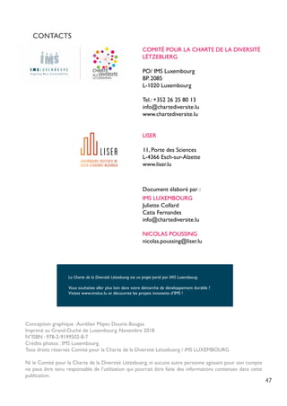 47
CONTACTS
	 COMITÉ POUR LA CHARTE DE LA DIVERSITÉ 		
	LËTZEBUERG
	 PO/ IMS Luxembourg
	 BP. 2085
	 L-1020 Luxembourg
	 Tel.: +352 26 25 80 13
	info@chartediversite.lu
	www.chartediversite.lu
	 LISER
	
11, Porte des Sciences
	 L-4366 Esch-sur-Alzette
	www.liser.lu
	 Document élaboré par :
	 IMS LUXEMBOURG
	 Juliette Collard
	 Catia Fernandes
	info@chartediversite.lu
	 NICOLAS POUSSING	
	nicolas.poussing@liser.lu
Conception graphique :Aurélien Mayer, Dounia Bougaa
Imprimé au Grand-Duché de Luxembourg. Novembre 2018.
N°ISBN : 978-2-9199502-8-7
Crédits photos : IMS Luxembourg.
Tous droits réservés Comité pour la Charte de la Diversité Lëtzebuerg / iMS LUXEMBOURG
Ni le Comité pour la Charte de la Diversité Lëtzebuerg, ni aucune autre personne agissant pour son compte
ne peut être tenu responsable de l’utilisation qui pourrait être faite des informations contenues dans cette
publication.
La Charte de la Diversité Lëtzebuerg est un projet porté par IMS Luxembourg.
Vous souhaitez aller plus loin dans votre démarche de développement durable ?
Visitez www.imslux.lu et découvrez les projets innovants d’IMS !
 