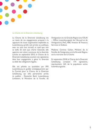 5
La Charte de la Diversité Lëtzebuerg est
un texte de six engagements proposé à la
signature de toute organisation implantée au
Luxembourg, qu’elle soit privée ou publique,
avec ou sans but lucratif, et quel que soit
sa taille. En tant que charte nationale, elle
apporte une vision commune de la diversité.
Lancée en septembre 2012, la Charte de la
Diversité Lëtzebuerg soutient ses signataires
dans leur engagement à gérer la diversité
au-delà des obligations légales.
Elle est pilotée au quotidien par IMS
Luxembourg et guidée stratégiquement par
le Comité pour la Charte de la Diversité
Lëtzebuerg, qui allie partenaires privés
et publics : Deutsche Bank Luxembourg,
Linklaters, le Ministère de la Famille, de
l’Intégration et à la Grande Région (via l’OLAI
– Office Luxembourgeois de l’Accueil et de
l’Intégration), PwC, RBC Investor & Treasury
Services et Sodexo.
Madame Corinne Cahen, Ministre de la
Famille,de l’Intégration et à la Grande Région,
est la marraine de la Charte.
En septembre 2018, la Charte de la Diversité
Lëtzebuerg comptait 174 signataires,
représentant 16% de la population active
luxembourgeoise.
La Charte de la Diversité Lëtzebuerg
 