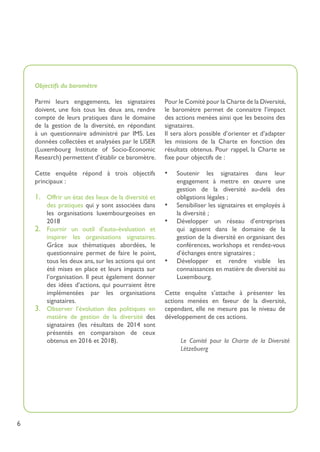 6
Objectifs du baromètre
Parmi leurs engagements, les signataires
doivent, une fois tous les deux ans, rendre
compte de leurs pratiques dans le domaine
de la gestion de la diversité, en répondant
à un questionnaire administré par IMS. Les
données collectées et analysées par le LISER
(Luxembourg Institute of Socio-Economic
Research) permettent d’établir ce baromètre.
Cette enquête répond à trois objectifs
principaux :
1.	 Offrir un état des lieux de la diversité et
des pratiques qui y sont associées dans
les organisations luxembourgeoises en
2018
2.	 Fournir un outil d’auto-évaluation et
inspirer les organisations signataires.
Grâce aux thématiques abordées, le
questionnaire permet de faire le point,
tous les deux ans, sur les actions qui ont
été mises en place et leurs impacts sur
l’organisation. Il peut également donner
des idées d’actions, qui pourraient être
implémentées par les organisations
signataires.
3.	 Observer l’évolution des politiques en
matière de gestion de la diversité des
signataires (les résultats de 2014 sont
présentés en comparaison de ceux
obtenus en 2016 et 2018).
Pour le Comité pour la Charte de la Diversité,
le baromètre permet de connaitre l’impact
des actions menées ainsi que les besoins des
signataires.
Il sera alors possible d’orienter et d’adapter
les missions de la Charte en fonction des
résultats obtenus. Pour rappel, la Charte se
fixe pour objectifs de :
•	 Soutenir les signataires dans leur
engagement à mettre en œuvre une
gestion de la diversité au-delà des
obligations légales ;
•	 Sensibiliser les signataires et employés à
la diversité ;
•	 Développer un réseau d’entreprises
qui agissent dans le domaine de la
gestion de la diversité en organisant des
conférences, workshops et rendez-vous
d’échanges entre signataires ;
•	 Développer et rendre visible les
connaissances en matière de diversité au
Luxembourg.
Cette enquête s’attache à présenter les
actions menées en faveur de la diversité,
cependant, elle ne mesure pas le niveau de
développement de ces actions.
Le Comité pour la Charte de la Diversité
Lëtzebuerg
 