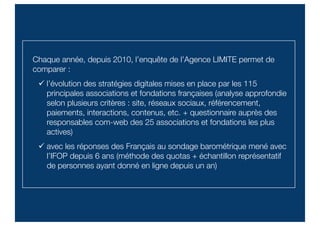 Chaque année, depuis 2010, l’enquête de l’Agence LIMITE permet de
comparer :
 l’évolution des stratégies digitales mises en place par les 115
principales associations et fondations françaises (analyse approfondie
selon plusieurs critères : site, réseaux sociaux, référencement,
paiements, interactions, contenus, etc. + questionnaire auprès des
responsables com-web des 25 associations et fondations les plus
actives)
 avec les réponses des Français au sondage barométrique mené avec
l’IFOP depuis 6 ans (méthode des quotas + échantillon représentatif
de personnes ayant donné en ligne depuis un an)
 