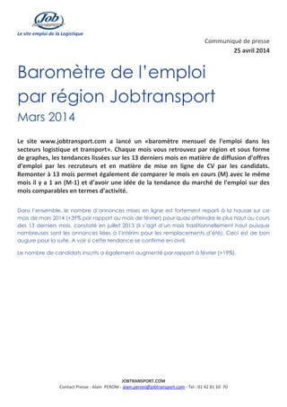 Le site emploi de la Logistique
JOBTRANSPORT.COM
Contact Presse : Alain PERONI - alain.peroni@jobtransport.com - Tel : 01 42 81 10 70
Communiqué de presse
25 avril 2014
Baromètre de l’emploi
par région Jobtransport
Mars 2014
Le site www.jobtransport.com a lancé un «baromètre mensuel de l'emploi dans les
secteurs logistique et transport». Chaque mois vous retrouvez par région et sous forme
de graphes, les tendances lissées sur les 13 derniers mois en matière de diffusion d’offres
d’emploi par les recruteurs et en matière de mise en ligne de CV par les candidats.
Remonter à 13 mois permet également de comparer le mois en cours (M) avec le même
mois il y a 1 an (M-1) et d’avoir une idée de la tendance du marché de l’emploi sur des
mois comparables en termes d’activité.
Dans l’ensemble, le nombre d’annonces mises en ligne est fortement reparti à la hausse sur ce
mois de mars 2014 (+39% par rapport au mois de février) pour quasi atteindre le plus haut au cours
des 13 derniers mois, constaté en juillet 2013 (il s’agit d’un mois traditionnellement haut puisque
nombreuses sont les annonces liées à l’intérim pour les remplacements d’été). Ceci est de bon
augure pour la suite. A voir si cette tendance se confirme en avril.
Le nombre de candidats inscrits a également augmenté par rapport à février (+19%).
 