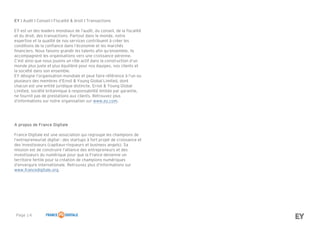 Page 14
A propos de France Digitale
France Digitale est une association qui regroupe les champions de
l’entrepreneuriat digital : des startups à fort projet de croissance et
des investisseurs (capitaux-risqueurs et business angels). Sa
mission est de construire l’alliance des entrepreneurs et des
investisseurs du numérique pour que la France devienne un
territoire fertile pour la création de champions numériques
d’envergure internationale. Retrouvez plus d’informations sur
www.francedigitale.org.
EY I Audit I Conseil I Fiscalité & droit I Transactions
EY est un des leaders mondiaux de l’audit, du conseil, de la fiscalité
et du droit, des transactions. Partout dans le monde, notre
expertise et la qualité de nos services contribuent à créer les
conditions de la confiance dans l’économie et les marchés
financiers. Nous faisons grandir les talents afin qu’ensemble, ils
accompagnent les organisations vers une croissance pérenne.
C’est ainsi que nous jouons un rôle actif dans la construction d’un
monde plus juste et plus équilibré pour nos équipes, nos clients et
la société dans son ensemble.
EY désigne l’organisation mondiale et peut faire référence à l’un ou
plusieurs des membres d’Ernst & Young Global Limited, dont
chacun est une entité juridique distincte. Ernst & Young Global
Limited, société britannique à responsabilité limitée par garantie,
ne fournit pas de prestations aux clients. Retrouvez plus
d’informations sur notre organisation sur www.ey.com.
 