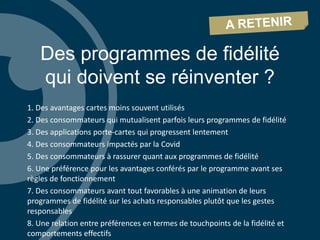 Des programmes de fidélité
qui doivent se réinventer ?
1. Des avantages cartes moins souvent utilisés
2. Des consommateurs qui mutualisent parfois leurs programmes de fidélité
3. Des applications porte-cartes qui progressent lentement
4. Des consommateurs impactés par la Covid
5. Des consommateurs à rassurer quant aux programmes de fidélité
6. Une préférence pour les avantages conférés par le programme avant ses
règles de fonctionnement
7. Des consommateurs avant tout favorables à une animation de leurs
programmes de fidélité sur les achats responsables plutôt que les gestes
responsables
8. Une relation entre préférences en termes de touchpoints de la fidélité et
comportements effectifs
 