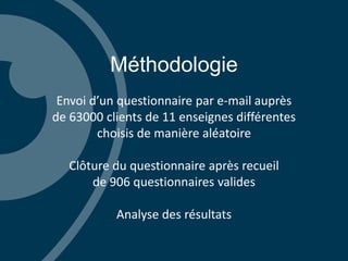 Méthodologie
Envoi d’un questionnaire par e-mail auprès
de 63000 clients de 11 enseignes différentes
choisis de manière aléatoire
Clôture du questionnaire après recueil
de 906 questionnaires valides
Analyse des résultats
 