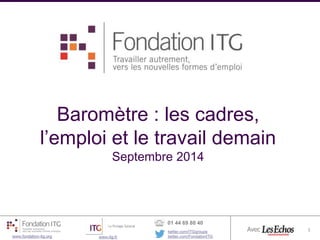 Baromètre : les cadres, 
l’emploi et le travail demain 
Septembre 2014 
11 
1 
Baromètre Emploi Fondation ITG- vague 2 1 
www.fondation-itg.org www.itg.fr 
01 44 69 80 40 
twitter.com/ITGgroupe 
twitter.com/FondationITG 
Avec 
 
