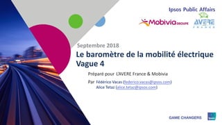 1
Préparé pour
Par
Le baromètre de la mobilité électrique
Vague 4
Septembre 2018
L’AVERE France & Mobivia
Fédérico Vacas (federico.vacas@ipsos.com)
Alice Tetaz (alice.tetaz@ipsos.com)
 