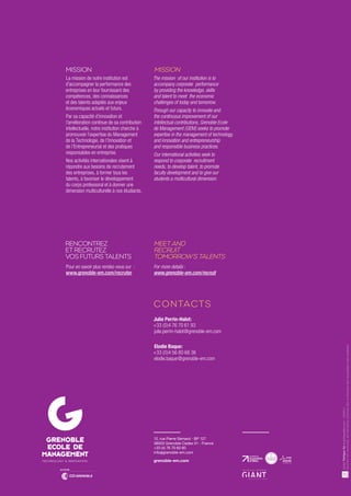 Julie Perrin-Halot: 
+33 (0)4 76 70 61 93 
julie.perrin-halot@grenoble-em.com 
Elodie Baque: 
+33 (0)4 56 80 66 36 
elodie.baque@grenoble-em.com 
12, rue Pierre Sémard - BP 127 
38003 Grenoble Cedex 01 - France 
+33 (4) 76 70 60 60 
info@grenoble-em.com 
grenoble-em.com 
MISSION 
La mission de notre institution est 
d’accompagner la performance des 
entreprises en leur fournissant des 
compétences, des connaissances 
et des talents adaptés aux enjeux 
économiques actuels et futurs. 
Par sa capacité d’innovation et 
l’amélioration continue de sa contribution 
intellectuelle, notre institution cherche à 
promouvoir l’expertise du Management 
de la Technologie, de l’Innovation et 
de l’Entrepreneuriat et des pratiques 
responsables en entreprise. 
Nos activités internationales visent à 
répondre aux besoins de recrutement 
des entreprises, à former tous les 
talents, à favoriser le développement 
du corps professoral et à donner une 
dimension multiculturelle à nos étudiants. 
Pour en savoir plus rendez-vous sur : 
www.grenoble-em.com/recruter 
For more details : 
www.grenoble-em.com/recruit 
CONTACTS 
RENCONTREZ 
ET RECRUTEZ 
VOS FUTURS TALENTS 
MEET AND 
RECRUIT 
TOMORROW’S TALENTS 
Design Philippe Tur turphilippe@me.com – 09/2014 
Document non contractuel, les informations contenues dans ce document étant susceptibles d’être modifiées. 
TECHNOLOGY  INNOVATION 
MISSION 
The mission of our institution is to 
accompany corporate performance 
by providing the knowledge, skills 
and talent to meet the economic 
challenges of today and tomorrow. 
Through our capacity to innovate and 
the continuous improvement of our 
intellectual contributions, Grenoble Ecole 
de Management (GEM) seeks to promote 
expertise in the management of technology, 
and innovation and entrepreneurship 
and responsible business practices. 
Our international activities seek to 
respond to corporate recruitment 
needs, to develop talent, to promote 
faculty development and to give our 
students a multicultural dimension. 
