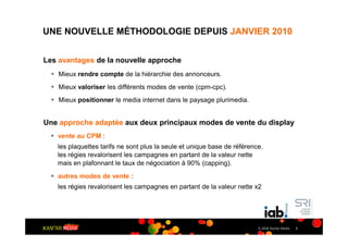 UNE NOUVELLE MÉTHODOLOGIE DEPUIS JANVIER 2010


Les avantages de la nouvelle approche
    Mieux rendre compte de la hiérarchie des annonceurs.
    Mieux valoriser les différents modes de vente (cpm-cpc).
    Mieux positionner le media internet dans le paysage plurimedia.


Une approche adaptée aux deux principaux modes de vente du display
   vente au CPM :
   les plaquettes tarifs ne sont plus la seule et unique base de référence.
   les régies revalorisent les campagnes en partant de la valeur nette
   mais en plafonnant le taux de négociation à 90% (capping).
   autres modes de vente :
   les régies revalorisent les campagnes en partant de la valeur nette x2




                                                                         © 2009 Kantar Media   3
 