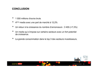 CONCLUSION


•   1 550 millions d’euros bruts
•   4ème media avec une part de marché à 12,2%

•   Un retour à la croissance du nombre d’annonceurs : 3 455 (+7,3%)

•   Un media qui s’impose sur certains secteurs avec un fort potentiel
    de croissance.

•   La grande consommation dans le top 3 des secteurs investisseurs.




                                                                 © 2009 Kantar Media   44
 