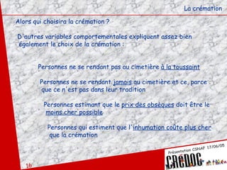 La crémation Alors qui choisira la crémation ? D'autres variables comportementales expliquent assez bien également le choix de la crémation : Personnes ne se rendant pas au cimetière  à la toussaint     Personnes ne se rendant  jamais  au cimetière et ce, parce   que ce n'est pas dans leur tradition   Personnes estimant que le  prix des obsèques  doit être le   moins cher possible   Personnes qui estiment que l' inhumation coûte plus cher   que la crémation 