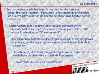 La crémation Pas de consensus général pour la destination des cendres,  caractéristique illustrant d'une part la nouveauté du phénomène  et d'autre part la notion de liberté de choix sous-tendue dans la  crémation Conservation dans une urne, solution à mi parcours entre  inhumation et dispersion des cendres, qui ne plait pas car elle  repose la question du "Où conserver ?" Une dispersion dans des endroits appréciés par le défunt, privés ou publics, qui domine et qui incarne vraiment le symbole de la crémation On note le rejet très net du jardin du souvenir, associant la  symbolique du cimetière et celle de l'anonymat.  Inexistence du choix du Columbarium 