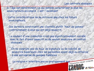 Les contrats obsèques Si l'âge est déterminant, ce qui semble caractériser le plus les  souscripteurs accomplis, c'est l'isolement Cette caractéristique ne se retrouve pas chez les futurs souscripteurs.  Ces derniers constituent une clientèle plutôt "haut de gamme"  contrairement à ceux qui ont déjà souscrit.  Le souhait d'une crémation n'est pas significativement corrélé  avec le fait d'avoir souscrit ou de vouloir souscrire un contrat  obsèques On ne constate pas de taux de signature ou de volonté de  souscrire supérieurs chez les personnes ayant déjà eu affaires à une entreprise de pompes funèbres  La religion n'interfère pas ou pratiquement pas 