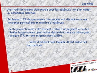 Les rites Une tradition encore bien ancrée pour les obsèques : on s'en remet au cérémonial habituel Seulement 12% des personnes interrogées ont déclaré avoir une exigence particulière en matière d'obsèques Cette proportion est relativement stable d'un segment à l'autre Seules les personnes ayant laissé des instructions se démarquent puisque 17% ont une exigence particulière... ... raison d'ailleurs pour laquelle ils ont laissé des   instructions 