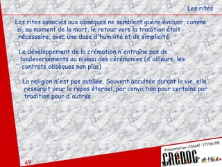 Les rites associés aux obsèques ne semblent guère évoluer, comme si, au moment de la mort, le retour vers la tradition était nécessaire, avec une dose d'humilité et de simplicité  Le développement de la crémation n'entraîne pas de  bouleversements au niveau des cérémonies (d'ailleurs, les  contrats obsèques non plus)  La religion n'est pas oubliée. Souvent occultée durant la vie, elle ressurgit pour le repos éternel, par conviction pour certains par tradition pour d'autres Les rites 