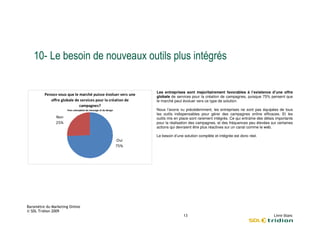 1       $               ,                              ! !

                            Les entreprises sont majoritairement favorables à l’existence d’une offre
'   *           ,           globale de services pour la création de campagnes, puisque 75% pensent que
                            le marché peut évoluer vers ce type de solution.

            -               Nous l’avons vu précédemment, les entreprises ne sont pas équipées de tous
                            les outils indispensables pour gérer des campagnes online efficaces. Et les
                            outils mis en place sont rarement intégrés. Ce qui entraîne des délais importants
                            pour la réalisation des campagnes, et des fréquences peu élevées sur certaines
                            actions qui devraient être plus réactives sur un canal comme le web.

                            Le besoin d’une solution complète et intégrée est donc réel.
                    A




                                            ).
 