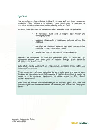 Les entreprises sont conscientes de l’intérêt du canal web pour leurs campagnes
marketing. Elles l’utilisent pour différents types d’opérations et prévoient de
poursuivre leurs investissements sur le marketing online en 2009.

Toutefois, elles éprouvent de réelles difficultés à mettre en place

                   •   de nombreux outils sont à intégrer pour monter une
                       campagne globale

                   •   plusieurs intervenants et ressources externes doivent être
                       mobilisés

                   •   les délais de réalisation s’avèrent très longs pour un média
                       considéré pourtant comme très réactif

                   •   les résultats ne sont pas mesurés systématiquement.

Résultat : les entreprises ne tirent pas pleinement profit du canal web, qui
représente encore pour elles plus un vecteur d’image qu’un canal de
développement de leur activité.

Cette étude montre également une fréquence de campagne encore faible pour
beaucoup d’entreprises.

Si les entreprises s’affirment satisfaites de leurs outils, elles sont encore sous
        ntreprises                                                            sous-
équipées sur des briques essentielles comme la gestion de contenu, le moteur de
recherche ou les systèmes d’optimisation du référencement (ou SEO : Search
Engine Optimization).

Enfin, elles se révèlent très intéressées par un nouveau type d’outil, une offre
    in,
globale intégrant les différentes briques nécessaires pour monter des campagnes
online.
 