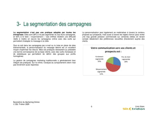 "1
La segmentation n’est pas une pratique adoptée par toutes les                  La personnalisation peut également se matérialiser à travers le contenu
entreprises. Elles sont 28% à ne pas segmenter du tout leurs campagnes,
                                             r                                 proposé aux prospects, mais aussi à travers les règles d’envoi (pour éviter
et 52% à le faire « moyennement ». Ces chiffres révèlent une difficulté        une trop grande pression commerciale sur certaines cibles) en tenant
réelle à mettre en œuvre les campagnes online avec des outils qui              compte idéalement des préférences recueillies directement auprès des
permettent d’adapter le message à la cible.                                    clients.

Que ce soit dans les campagnes par e-mail ou la mise en place de sites
                                        mail
événementiels, la personnalisation du message délivré est un excellent
moyen d’optimiser les retours. Mais ces pratiques nécess
                                                  nécessitent au préalable
une bonne connaissance de sa base clients, avec des outils d’analyses et
de statistiques qui permettent de définir des groupes aux profils
homogènes.                                                                                    9 1 "                           .
                                                                                                 "  #                             "   #
La gestion de campagnes marketing traditionnelle a généralement bien
intégré ces pratiques. Sur le online, l’analyse du comportement client n’est
                                    ,
pas forcément aussi répandue.

                                                                                               0 8       "
                                                                                                     "    #
 