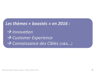 Baromètre Market Research News – Callson (Edition 2016) 16
Les	thèmes	«	boostés	»	en	2016	:		
	
	à	Innova/on	
	à	Customer	Experience	
	à	Connaissance	des	Cibles	(U&A,…)	
 