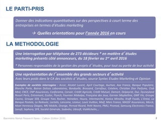 Baromètre Market Research News – Callson (Edition 2016) 2
LA METHODOLOGIE
Une	interroga+on	par	téléphone	de	273	décideurs	*	en	ma+ère	d’études	
marke+ng	présents	côté	annonceurs,	du	18	février	au	1er	avril	2016	
	
*	Personnes	responsables	de	la	ges/on	des	projets	d’études,	pour	tout	ou	par/e	de	leur	ac/vité	
LE PARTI-PRIS
Donner	des	indica/ons	quan/ta/ves	sur	des	perspec/ves	à	court	terme	des	
entreprises	en	termes	d’études	marke/ng		
	à		Quelles	orienta+ons	pour	l’année	2016	en	cours	
Une	représenta+on	de	l’ensemble	des	grands	secteurs	d’ac+vité	
Avec	leurs	poids	dans	le	CA	des	sociétés	d’études,	source	Syntec	Etudes	Marke/ng	et	Opinion		
Exemples	 de	 sociétés	 interrogées	 :	 Accor,	 Alcatel	 Lucent,	 April	 Courtage,	 Auchan,	 Axa	 France,	 Banque	 Populaire,	
Blanche	 Porte,	 Boiron	 Dolisos	 Laboratoires,	 Bonduelle,	 Brossard,	 Carrefour,	 Cetelem,	 Chris/an	 Dior	 Parfums,	 Club	
Med,	CNCE,	CNP	Assurances,	Conforama,	Corsair,	Crédit	Agricole,	Crédit	Mutuel,	Damart,	Delpeyrat,	Duc,	Dysneyland	
Resort	Paris,	Entremont,	Essilor,	Flunch,	Fournier	Mobalpa,	Française	des	Jeux,	Garnier	Maybelline,	GMF	Vie,	Groupe	
Casino,	 Groupe	 SEB,	 Groupe	 Yves	 Rocher,	 Heineken,	 Houra,	 Intermarché,	 Konica	 Minolta,	 KraU	 Foods,	 L’Oréal,	 La	
Banque	Postale,	La	Redoute,	Lactalis,	Lancome,	Lesieur,	Louis	VuiVon,	Maif,	Mars	France,	MASSF	Assurances,	Merck,	
Moet	Hennessy	Diageo,	NRJ	Mobile,	Orange,	Pernod	Ricard,	Pe/t	Navire,	PMU,	Promod,	Samsung	Electronics	France,	
Sanoﬁ,	Sephora,	SFR,	Société	Générale,	Sodexho,	UbisoU,	ViaMichelin,…	
 