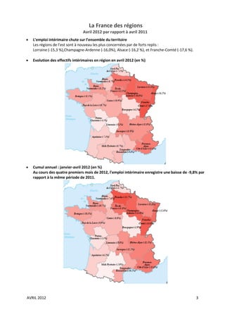 La France des régions
                                 Avril 2012 par rapport à avril 2011
   L’emploi intérimaire chute sur l’ensemble du territoire
    Les régions de l’est sont à nouveau les plus concernées par de forts replis :
    Lorraine (-15,3 %),Champagne-Ardenne (-16,0%), Alsace (-16,2 %), et Franche-Comté (-17,6 %).

   Evolution des effectifs intérimaires en région en avril 2012 (en %)




   Cumul annuel : janvier-avril 2012 (en %)
    Au cours des quatre premiers mois de 2012, l’emploi intérimaire enregistre une baisse de -9,8% par
    rapport à la même période de 2011.




AVRIL 2012                                                                                         3
 