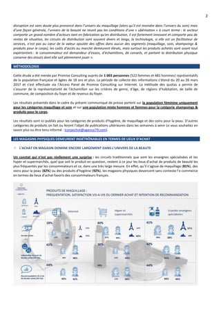 2
disruption est sans doute plus prononcé dans l’univers du maquillage (alors qu’il est moindre dans l’univers du soin) mais
d’une façon générale, l’univers de la beauté ne réunit pas les conditions d’une « ubérisation » à court terme : le secteur
comporte un grand nombre d’acteurs tant en fabrication qu’en distribution, il est fortement innovant et comporte peu de
rentes de situation, les circuits de distribution sont souvent divers et longs, la technologie, si elle est un facilitateur de
services, n’est pas au cœur de la valeur ajoutée des offres dans aucun des segments (maquillage, soin, shampoings &
produits pour le corps), les coûts d’accès au marché demeurent élevés, mais surtout les produits achetés sont avant tout
expérientiels : le consommateur est demandeur d’essais, d’échantillons, de conseils, et partant la distribution physique
conserve des atouts dont elle sait pleinement jouer ».
MÉTHODOLOGIE
Cette étude a été menée par Promise Consulting auprès de 1 003 personnes (522 femmes et 481 hommes) représentatifs
de la population française et âgées de 18 ans et plus. La période de collecte des informations s’étend du 20 au 26 mars
2017 et s’est effectuée via l’Access Panel de Promise Consulting sur Internet. La méthode des quotas a permis de
s’assurer de la représentativité de l’échantillon sur les critères de genre, d’âge, de régions d’habitation, de taille de
commune, de composition du foyer et de revenus du foyer.
Les résultats présentés dans le cadre du présent communiqué de presse portent sur la population féminine uniquement
pour les catégories maquillage et soin et sur une population mixte hommes et femmes pour la catégorie shampoings &
produits pour le corps.
Les résultats sont ici publiés pour les catégories de produits d’hygiène, de maquillage et des soins pour la peau. D’autres
catégories de produits on fait ou feront l’objet de publications ultérieures dans les semaines à venir (si vous souhaitez en
savoir plus ou être tenu informé : lcorpechot@agence79.com).
LES MAGASINS PHYSIQUES DEMEURENT INDÉTRÔNABLES EN TERMES DE LIEUX D’ACHAT
L’ACHAT EN MAGASIN DOMINE ENCORE LARGEMENT DANS L’UNIVERS DE LA BEAUTE
Un constat qui n’est pas réellement une surprise : les circuits traditionnels que sont les enseignes spécialisées et les
hyper et supermarchés, quel que soit le produit en question, restent à ce jour les lieux d’achat de produits de beauté les
plus fréquentés par les consommateurs et ce, dans une très large mesure. En effet, qu’il s’agisse de maquillage (81%), des
soins pour la peau (82%) ou des produits d’hygiène (92%), les magasins physiques devancent sans conteste l’e-commerce
en termes de lieux d’achat favoris des consommateurs français.
 