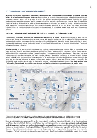 3
L’EXPÉRIENCE PHYSIQUE À L’ACHAT : UNE NÉCESSITÉ
A l’instar des produits alimentaires, l’expérience en magasins est toujours très majoritairement privilégiée pour des
achats de produits cosmétiques ou d’hygiène. Pour ce type de produits, le consommateur a besoin d’une expérience
physique : toucher, sentir, voir le produit, le tester sur soi sont des éléments essentiels pour orienter son achat,
notamment en raison des risques d’allergie ou des précautions à prendre en fonction du type de peau. Le besoin de
conseil à l’achat et la possibilité de tester le produit grâce à des échantillons sont autant de facteurs qui déterminent un
achat de produit cosmétique en magasin plutôt que sur Internet. Même si la part des achats sur le Web augmente
chaque année, les consommateurs gardent donc leurs habitudes en termes de lieux d’achat pour leurs produits de
beauté.
UNE LENTE EVOLUTION DE L’E-COMMERCE POUR VARIER LES HABITUDES DES CONSOMMATEURS
L’e-commerce cependant s’installe peu à peu dans le paysage de la beauté : 18% des femmes de 18 à 60 ans ont
effectué leur dernier achat de maquillage en ligne contre 19% pour les produits de soin et 9% pour les shampoings et les
produits pour le corps (hommes + femmes). Logiquement le maquillage est le produit le plus souvent acheté en ligne :
moins risqué, davantage acheté par les plus jeunes, de plus faibles valeur unitaire, les produits de maquillage s’adaptent
mieux au commerce à distance.
Résultat notable : si le taux de pénétration des achats en ligne est comparable entre tranches d’âge en maquillage, cela
n’est pas le cas dans les univers des produits de soin et plus encore les shampoings et produits pour le corps : les 45+
achètent en réalité plus souvent en ligne ces deux dernières catégories de produits, dont ils sont – il est vrai – plus gros
consommateurs pour eux-mêmes ou leur foyer. Plusieurs raisons l’expliquent : en matière de produits de soin, les plus
jeunes – 18-44 ans – sont contraints budgétairement et se rendent prioritairement en hypermarchés et supermarchés
alors que les sites de soin pour le visage en ligne sont souvent orientés vers des offres premium ; en matière de
shampoing et de produits pour le corps, la domination du mass s’impose à toutes les tranches d’âge. C’est au final dans
l’univers des shampoings & des produits pour le corps que la pénétration des achats sur Internet est la plus basse.
LES POINTS DE VENTE PHYSIQUE PEUVENT COMPTER SUR LA DENSITE DE LEUR RESEAUX DE POINTS DE VENTE
Avec la multiplication des supermarchés et des hypermarchés en ville ou à proximité de celles-ci, les consommateurs
bénéficient d’une multiplicité de lieux pour effectuer leurs achats de produits de beauté. Les points de vente physiques
au-delà des grandes surfaces ont également reconquis les centres villes, proposant une offre de proximité qui séduit les
citadins. Le consommateur a donc la possibilité de s’offrir simplement et rapidement le produit qu’il recherche, tout en
disposant d’une interaction directe avec le personnel du point de vente et la possibilité de tester le produit avant de
s’engager à l’acheter, dans les rayons spécialisés ou mieux encore dans les points de vente dédiés à la beauté des grandes
 