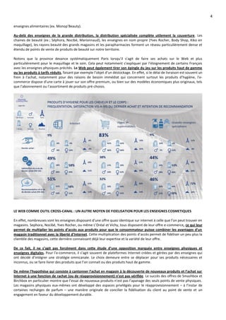4
enseignes alimentaires (ex. Monop’Beauty).
Au-delà des enseignes de la grande distribution, la distribution spécialisée complète utilement la couverture. Les
chaines de beauté (ex ; Séphora, Nocibé, Marionnaud), les enseignes en nom propre (Yves Rocher, Body Shop, Kiko en
maquillage), les rayons beauté des grands magasins et les parapharmacies forment un réseau particulièrement dense et
étendu de points de vente de produits de beauté sur notre territoire.
Notons que la province devance systématiquement Paris lorsqu’il s’agit de faire ses achats sur le Web et plus
particulièrement pour le maquillage et le soin. Cela peut notamment s’expliquer par l’éloignement de certains Français
avec les enseignes physiques précités. Le Web peut également tirer son épingle du jeu sur les produits haut de gamme
ou les produits à tarifs réduits, faisant par exemple l’objet d’un déstockage. En effet, si le délai de livraison est souvent un
frein à l’achat, notamment pour des raisons de besoin immédiat qui concernent surtout les produits d’hygiène, l’e-
commerce dispose d’une carte à jouer sur son offre premium, ou bien sur des modèles économiques plus originaux, tels
que l’abonnement ou l’assortiment de produits pré-choisis.
LE WEB COMME OUTIL CROSS-CANAL : UN AUTRE MOYEN DE FIDELISATION POUR LES ENSEIGNES COSMETIQUES
En effet, nombreuses sont les enseignes disposant d’une offre quasi identique sur internet à celle que l’on peut trouver en
magasins. Sephora, Nocibé, Yves Rocher, ou même L’Oréal et Vichy, tous disposent de leur offre e-commerce, ce qui leur
permet de multiplier les points d’accès aux produits pour que le consommateur puisse combiner les avantages d’un
magasin traditionnel avec la liberté d’Internet. Cette multiplication des points d’accès permet de fidéliser un peu plus la
clientèle des magasins, cette dernière connaissant déjà leur expertise et la variété de leur offre.
De ce fait, il ne s’agit pas forcément dans cette étude d’une opposition marquée entre enseignes physiques et
enseignes digitales. Pour l’e-commerce, il s’agit souvent de plateformes Internet créées et gérées par des enseignes qui
ont décidé d’intégrer une stratégie omnicanale. Le choix demeure entre se déplacer pour ses produits nécessaires et
inconnus, ou se faire livrer des produits que l’on connait ou des produits haut de gamme.
De même l’hypothèse qui consiste à cantonner l’achat en magasin à la découverte de nouveaux produits et l’achat sur
Internet à une fonction de rachat (ou de réapprovisionnement) n’est pas vérifiée. Le succès des offres de Smashbox et
Birchbox en particulier montre que l’essai de nouveaux produits n’est pas l’apanage des seuls points de vente physiques.
Les magasins physiques eux-mêmes ont développé des espaces privilégiés pour le réapprovisionnement – à l’instar de
certaines recharges de parfum – une manière originale de concilier la fidélisation du client au point de vente et un
engagement en faveur du développement durable.
 