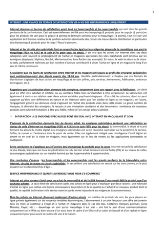 5
INTERNET : UNE AVANCE EN TERMES DE SATISFACTION VIS-A-VIS DES HYPERMARCHES UNIQUEMENT
Internet devance en termes de satisfaction avant tout les hypermarchés et les supermarchés qui sont donc les grands
perdants de la confrontation. Ceci est essentiellement vérifié pour les shampoings & produits pour le corps (+11 points) et
pour les produits de soin pour la peau (+8 points) et demeure contenu pour le maquillage (+3 points). Faut-il y voir une
explication de l’érosion relative de la position autrefois dominante des circuits de masse dans la distribution en particulier
des shampoings & produits pour le corps ? Nous le pensons.
Internet et les circuits plus spécialisés font en revanche jeu égal sur les catégories phares de la cosmétique que sont le
maquillage (41% vs 42%) et le soin (47% pour tous les deux). Il est vrai que les achats sur Internet dans ces deux
catégories sont souvent le prolongement de l’achat en magasins spécialisés (les sites marchands sont détenus par les
enseignes physiques, Séphora, Nocibé, Marionnaud ou Yves Rocher par exemple). En outre, le web-to-store ou le store-
to-web, parfaitement maîtrisés par bon nombre d’acteurs contribuent à situer l’achat en ligne et en magasin le long d’un
seul et même continuum.
A souligner que les écarts de satisfaction entre Internet et les magasins physiques au profit des enseignes spécialisées
sont systématiquement plus élevés auprès des 18-44 ans, clientèle particulièrement « choyée» par ces formats de
distribution s’agissant de leurs achats en maquillage et en soin (offres, prix, services, événements, fidélisation, ambiance
en magasin, etc.).
Rappelons que la satisfaction client demeure très complexe, notamment dans son rapport avec la fidélisation. Un client
peut en effet être satisfait et infidèle, ou au contraire fidèle bien qu’insatisfait à titre occasionnel. La satisfaction est
également à mettre en relation avec deux autres variables psychosociologiques : d’un côté les attentes, dont on peut
supposer qu’elles sont différentes en nature et en intensité selon que l’on achète en ligne ou en magasin ; de l’autre,
l’engagement généré qui demeure élevé s’agissant de l’achat des produits visés dans cette étude. Le grand nombre de
marques, la diversité des enseignes, le recours à une innovation constante et des lancements nombreux de nouveaux
produits sont autant d’incitations à être peu fidèle, même si l’on est par ailleurs satisfait.
SATISFACTION : LES ENSEIGNES SPECIALISEES FONT JEU EGAL AVEC INTERNET EN MAQUILLAGE ET SOIN
S’agissant de la satisfaction éprouvée lors du dernier achat, les enseignes spécialisées génèrent une satisfaction au
niveau de celle d’Internet en maquillage (42% vs 41%) et en soin (47% pour les deux). La commodité, le choix et le prix
forment les atouts du média digital. Les enseignes spécialisées ont su en revanche capitaliser sur la proximité, le service,
l’offre, le conseil et l’ambiance dans le point de vente. Elles ont également intégré avec intelligence l’outil digital en
amont et en aval de la visite en magasin, mais également sur le lieu de ventes où les applications connectées se
multiplient.
Cette conclusion ne s’applique pas à l’univers des shampoings & produits pour le corps. Internet recueille la satisfaction
la plus élevée, bien que son taux de pénétration lors du dernier achat demeure encore faible (9%) et au niveau de celles
des enseignes spécialisées sur un marché dominé par les hypermarchés & supermarchés.
Une conclusion s’impose : les hypermarchés et les supermarchés sont les grands perdants de la triangulaire entre
Internet, circuits de masse et circuits spécialisés. Ils recueillent une satisfaction en retrait sur les trois univers, et le plus
souvent sur les deux tranches d’âge. .
SERVICE IRREPROCHABLE ET QUALITE AU RENDEZ-VOUS POUR L’E-COMMERCE
Internet est plus souvent choisi pour un achat de commodité et de facilité lorsque l’on connait déjà le produit que l’on
souhaite acheter. Le taux élevé de satisfaction après des achats en ligne peut s’expliquer par deux raisons : une habitude
d’achat en ligne que motive une bonne connaissance du produit et de sa qualité ou l’achat d’un nouveau produit dont la
qualité, la rapidité de livraison et le service avant et après-vente répondent aux exigences du consommateur.
Mais les achats sur Internet disposent également d’autres atouts : en matière de produits de soin, les pure players en
ligne parient également sur de nouveaux modèles économiques, l’abonnement à un prix fixe pour une offre découverte
tous les mois se substitue à l’essai et à l’achat en magasins dans le cas des Box. Certaines marques pointues (Cinq
Mondes, Payot, etc.) – davantage en soin qu’en maquillage il est vrai – ont fait le pari d’une commercialisation
uniquement sur le Web ou bien encore d’un essai dans le cadre d’un SPA et d’un salon de beauté et d’un rachat en ligne
uniquement pour poursuivre la routine de soin à la maison.
 