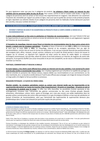 6
On peut également noter que pour les 3 catégories de produits, les acheteurs s’étant rendus sur internet les plus
satisfaits sont les personnes âgées de plus de 44 ans. Pour autant, comme le met en lumière cette étude, il s’agit de la
catégorie de personnes dont les achats se font encore très majoritairement en magasins. Cela démontre non seulement
l’évolution des mentalités par rapport aux achats en ligne, mais aussi que la qualité des services et des produits proposés
en ligne répondent aux attentes élevées d’une catégorie de personnes dont les habitudes d’achat demeurent pourtant
bien ancrées, mais pour combien de temps ?
TAUX DE RECOMMANDATION : A L’EXCEPTION DU MAQUILLAGE, INTERNET IMPOSE SON TEMPO
INTERNET S’IMPOSE EN SOIN ET EN SHAMPOINGS & PRODUITS POUR LE CORPS COMME LE MEDIA DE LA
RECOMMANDATION
Il existe indiscutablement un lien entre la satisfaction et l’intention de recommandation, ainsi que l’atteste le fait que
les hypermarchés et supermarchés en retrait en termes de satisfaction dans les trois univers le sont également s’agissant
de l’intention de recommandation.
A l’exception du maquillage, Internet creuse l’écart en intention de recommandation dans les deux autres univers de la
beauté, y compris avec les enseignes spécialisées : +5 points en faveur d’Internet en soin (50% vs 45%) et en shampoings
& soins pour le corps (51% vs 46%). En maquillage, Internet et les enseignes spécialisées font jeu égal en
recommandation, comme cela est aussi en termes de satisfaction. Il est vrai que la grande diversité des positionnements
des enseignes (prix, offres, marques, conseil, services, ambiance sur le point de vente) permet à chacun de trouver le
magasin qui lui convient, un argument fort s’agissant de lutter contre les atouts du média digital. La croissance
d’enseignes monomarques, tels que Kiko, alliant les atouts d’une forte présence sur Internet, de magasins de centre ville
attrayants, d’une gamme étoffée sans cesse renouvelée et de prix très compétitifs, est de nature à réfreindre la tentation
d’acheter sur Internet.
PARTAGES, COMMENTAIRES ET BOUCHE-A-OREILLE
En toute logique, si les clients ayant effectué leurs achats sur internet sont les plus satisfaits, il est normal qu’ils soient
aussi les plus enclins à recommander leurs achats. Ceci s’explique également par la facilité et la rapidité des partages sur
Internet (montée en puissance des réseaux sociaux, espaces dédiés aux recommadations et aux commentaires sur les
sites marchands, etc.). Le bouche-à-oreille demeure l’outil le plus efficace pour propager une image de marque et toucher
un large public et le digital ne fait qu’accélérer ce processus.
MAGASINS PHYSIQUES : LE SUCCES DU CROSS-CANAL
Résultat notable : les enseignes spécialisées restent au contact avec Internet tandis que les hypermarchés et les
supermarchés décrochent sur toutes les tranches d’âge (respectivement -10 points en maquillage, -19 points en soin et
en shampoings & produits pour le corps). En effet, leur offre diversifiée, les possibilités d’achats spontanés et des
aménagements nouveaux avec l’attractivité des galeries commerciales ou des zones d’achats groupés (beauté,
alimentaire, informatique, culture, loisirs, sports et bricolage, etc.) mais plus encore une solide implantation dans les
grandes artères commerçantes des centre villes permettent à ce type d’enseignes d’afficher un bon taux de satisfaction et
partant d’intention de recommandation, alors que l’attractivité des hypermarchés & supermarchés demeure plus
problématique dans l’univers de la beauté (en particulier auprès des plus jeunes).
A PROPOS DE PROMISE CONSULTING INC.
Promise Consulting est un groupe de conseil et d’études marketing réunissant les sociétés Promise Consulting Inc., JPL Consulting et Panel On The Web.
Promise Consulting intègre des prestations de conseil et d’études à forte valeur ajoutée. Elle a créé une méthodologie innovante de mesure de la
performance de marque et du ROI des investissements centrés sur la marque : Monitoring Brand Assets©
. Cette méthodologie a été déployée dans près
de 50 pays à date, porte sur l’étude de 250 marques dans les secteurs les plus divers et totalise plus de 1.000.000 questionnaires administrés en ligne
dans le monde.
Etabli à Paris, New-York et Casablanca, le groupe mène des études et des prestations de conseil dans le monde entier. Il est plus particulièrement
reconnu pour son expertise en matière de mesure de la valeur de marque (brand value) du point de vue des clients.
Promise Consulting a su développer des méthodes et des modèles innovants, récompensés 7 fois en 10 ans, par la profession au plan national et
international. Il accompagne les plus grandes marques de luxe, de cosmétiques et de distribution dans leur développement sur le marché national et les
marchés étrangers. Il intervient également dans de nombreux secteurs d'activité, chaque fois que les marques souhaitent disposer d'une stratégie de
croissance éclairée pour mieux comprendre leur marché, s'adresser à leurs consommateurs, séduire et fidéliser leurs clients.
Le CEO de Promise Consulting, Pr Philippe Jourdan, est rédacteur en chef de la Revue Française de Marketing (RFM), depuis 2011. Il publie dans des
revues académiques de niveau international sur les problématiques de valorisation des marques dans les secteurs du luxe, de la beauté et de la
 