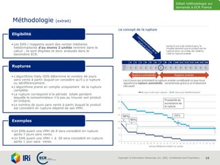 Copyright © Information Resources, Inc. (IRI). Confidential and Proprietary. 16
Méthodologie (extrait)
• Les EAN / magasins ayant des ventes médianes
hebdomadaires d’au moins 2 unités rentrent dans le
calcul : ils sont éligibles et donc analysés dans le
baromètre ECR.
Eligibilité
• L’algorithme Daily OOS détermine le nombre de jours
sans vente à partir duquel on considère qu’il y a rupture
ou déréférencement.
• L’algorithme prend en compte uniquement de la rupture
complète.
• La rupture correspond à la période totale pendant
laquelle le consommateur n’a pas pu trouver son produit
en linéaire.
• Le nombre de jours sans vente à partir duquel le produit
est considéré en rupture dépend de ses VMH.
Ruptures
• Un EAN ayant une VMH de 8 sera considéré en rupture
après 7 jours sans vente.
• Un EAN ayant une VMH > à 56 sera considéré en rupture
après 1 jour sans vente.
Exemples
Détail méthodologie sur
demande à ECR France
 