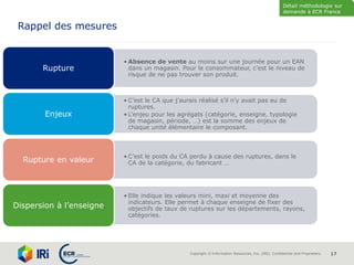 Copyright © Information Resources, Inc. (IRI). Confidential and Proprietary. 17
Rappel des mesures
• Absence de vente au moins sur une journée pour un EAN
dans un magasin. Pour le consommateur, c’est le niveau de
risque de ne pas trouver son produit.
Rupture
• C’est le CA que j’aurais réalisé s’il n’y avait pas eu de
ruptures.
• L’enjeu pour les agrégats (catégorie, enseigne, typologie
de magasin, période, …) est la somme des enjeux de
chaque unité élémentaire le composant.
Enjeux
• C’est le poids du CA perdu à cause des ruptures, dans le
CA de la catégorie, du fabricant …Rupture en valeur
• Elle indique les valeurs mini, maxi et moyenne des
indicateurs. Elle permet à chaque enseigne de fixer des
objectifs de taux de ruptures sur les départements, rayons,
catégories.
Dispersion à l’enseigne
Détail méthodologie sur
demande à ECR France
 