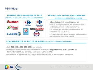 Copyright © Information Resources, Inc. (IRI). Confidential and Proprietary. 2
Périmètre
ENVIRON 2000 MAGASINS EN 2015
(537 HM+ ET 1417 HM-) SOIT TOUS LES HM FRANÇAIS
• Soit 250 000 à 300 000 GTIN par période.
• Catégories sélectionnées pour représenter au mieux 5 départements et 12 rayons, de
l’alimentaire (69% du CA) et du petit bazar (28% du CA).
• Le détail de la couverture par catégorie est indiqué dans la restitution du baromètre.
110 CATÉGORIES DU PGC ET DU BAZAR (LISTE DES CATÉGORIES EN ANNEXE)
ANALYSE DES VENTES QUOTIDIENNES
(CHAQUE JOUR DU LUNDI AU SAMEDI)
• 13 périodes de 4 semaines par an
• Soit 24 jours par période, les dimanche sont
systématiquement exclus de l’analyse.
• Les libellés des périodes correspondent au
calendrier IRI (P1 à P13).
• Le calendrier précis des périodes du Baromètre
est disponible chez ECR France.
 