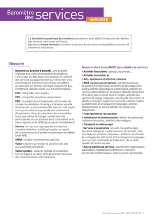 Baromètre
des services Avril 2018
Glossaire
Branche (ou branche d’activité) : une branche
regroupe des unités de production homogènes,
c’est-à-dire qui fabriquent des produits ou rendent
des services qui appartiennent au même item de la
nomenclature d’activité économique considérée.
Au contraire, un secteur regroupe uniquement des
entreprises classées selon leur activité principale.
CJO : corrigé des jours ouvrés.
CVS : corrigé des variations saisonnières.
EBE : l’excédent brut d’exploitation est le solde du
compte d’exploitation. Il est égal à la valeur ajoutée
diminuée de la rémunération des salariés, des impôts
sur la production et augmentée des subventions
d’exploitation. Nous le présentons hors immobilier
(ainsi que le taux de marge) compte tenu des
particularités de ces activités dans la formation de la
valeur ajoutée et de l’EBE (plus-values immobilières).
Secteur : un secteur regroupe des entreprises
classées selon leur activité principale, au regard
de la nomenclature d’activité économique considérée
(code APE).
SMNA : secteur marchand non agricole.
Valeur : donnée qui intègre la variation des prix
sur la période considérée.
Valeur ajoutée : solde du compte de production.
Elle est égale à la valeur de la production diminuée
des consommations intermédiaires.
Nomenclature Insee-NACE des activités de services
• Activités financières : banque, assurance, …
• Activités immobilières
• Arts, spectacles et activités créatives
• BtoB (services aux entreprises) : activités juridiques,
de conseil et d'ingénierie, recherche et développement,
autres activités scientifiques et techniques, activités de
services administratifs et de soutien (activités de location
et location-bail, activités liées à l’emploi, activités des
agences de voyage, voyagistes, services de réservation et
activités connexes, enquêtes et sécurité, services relatifs
aux bâtiments et aménagement paysager, activités
administratives et autres activités de soutien aux
entreprises).
• Hébergement et restauration
• Information et communication : édition et audiovisuel,
télécommunications, activités informatiques.
• Transport et entreposage
• Services à la personne : ils sont enregistrés dans
plusieurs catégories : autres services personnels ; arts,
spectacles et activités récréatives ; activités marchandes
de nettoyage des bâtiments et d'aménagement paysager;
secteurs non marchands de l’éducation, de la santé
humain et l’action sociale.
• Autres activités de services : activités des organisations
associatives, réparation d’ordinateurs et de biens
personnels et domestiques, autres services personnels.
Le Baromètre économique des services est le premier outil dédié à l’évaluation de l’activité
des services marchands en France.
Il présente chaquesemestre la situation du secteur des services marchands (hors commerce)
à travers 6 indicateurs.
Baromètre semestriel GPS - AVRIL 2018 © GPS - 5
 