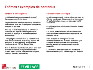 Télétravail 2015 14
Thèmes : exemples de contenus
territoire & aménagement
Le télétravail peut même devenir un outil
d'aménagement du territoire
Un plan national de déploiement du télétravail
sera élaboré avec les associations d'élus et les
partenaires sociaux
Pour les collectivités locales, le télétravail
comporte des enjeux d'aménagement du
territoire, d'écologie et de développement
économique.
Le projet global consiste en la création d'un
tiers-lieu (ni domicile, ni bureau), espace de
télétravail et de coworking, sur le site de
l'ancienne école EDF de Sainte-Tulle.
dans le domaine du télétravail, on ne peut nier
le volontarisme de multiples collectivités
locales, associations, mouvements citoyens,
cabinets d'études, entreprises
environnement & écologie
Le développement de cette pratique permettrait
d'éviter nombre de déplacements et tout autant
de pollution et de frais pour les usagers et la
collectivité.
Le télétravail pourrait-il nous éviter des pics de
pollution?
Les outils du #numérique liés au #télétravail
sont également des outils anti-pollution et de
dialogue social
Il est illusoire de s'imaginer qu'une
dématérialisation des activités humaines (par
exemple le télétravail) est susceptible de
réduire la nocivité de la croissance sur la
biosphère
La réduction de la pollution due aux trajets
domicile-travail (est) l'un des objectifs du plan.
 