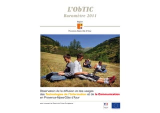 L’ObTIC
                                   Baromètre 2011




Observation de la diffusion et des usages
des Technologies de l’Information et de la Communication
en Provence-Alpes-Côte d’Azur

avec le soutien de l'Etat et de l'Union Européenne
 