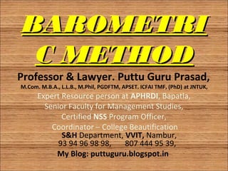 BAROMETRIBAROMETRI
C METHODC METHOD
Professor & Lawyer. Puttu Guru Prasad, 
M.Com. M.B.A., L.L.B., M.Phil, PGDFTM, APSET. ICFAI TMF, (PhD) at JNTUK, 
Expert Resource person at APHRDI, Bapatla,
Senior Faculty for Management Studies,
Certified NSS Program Officer,
Coordinator – College Beautification
S&H Department, VVIT, Nambur,
93 94 96 98 98, 807 444 95 39,
My Blog: puttuguru.blogspot.in
1
 