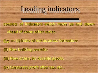 Leading indicatorsLeading indicators
consists of indicators which move up and downconsists of indicators which move up and down
ahead of some other series.ahead of some other series.
E.gE.g. => (i) index of net business formation:. => (i) index of net business formation:
(ii) New building permits:(ii) New building permits:
(iii) New orders for durable goods:(iii) New orders for durable goods:
(iv) Corporate profit after tax, etc..(iv) Corporate profit after tax, etc.. 6
 