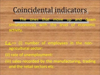 Coincidental indicatorsCoincidental indicators
The ones that move up and down
simultaneously with the level of economic
activity.
E.g.=> (i) number of employees in the non-
agricultural sector:
(ii) rate of unemployment:
(iii) sales recorded by the manufacturing, trading
and the retail sectors etc.
7
 