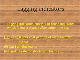 Lagging indicators
Lagging indicators consists of those indicators
which follow a change after some time lag.
E.g. => (i) labour cost per unit of manufactured
output:
(ii) Out Standing loans:
(iii) lending rate for short-term loans etc.
8
 