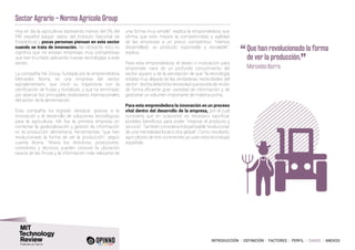 INTRODUCCIÓN I DEFINICIÓN I FACTORES I PERFIL I CASOS I ANEXOS
Sector Agrario – Norma Agrícola Group
Hoy en día la agricultura representa menos del 3% del
PIB español (según datos del Instituto Nacional de
Estadística) y pocas personas piensan en este sector
cuando se trata de innovación. No obstante, esto no
significa que no existan empresas muy competitivas
que han triunfado aplicando nuevas tecnologías a este
sector.
La compañía NA Group, fundada por la emprendedora
Mercedes Iborra, es una empresa del sector
agroalimentario, que inició su trayectoria con la
certificación de frutas y hortalizas, y que ha terminado
por abarcar los principales estándares internacionales
del sector de la alimentación.
Esta compañía ha logrado destacar gracias a la
innovación y el desarrollo de soluciones tecnológicas
para la agricultura. NA fue la primera empresa en
combinar la geolocalización y gestión de información
en la producción alimentaria, herramientas “que han
revolucionado la forma de ver la producción”, según
cuenta Iborra. “Ahora los directivos, productores,
corredores y técnicos pueden conocer la ubicación
exacta de las fincas y la información más relevante de
una forma muy simple”, explica la emprendedora, que
afirma que esto mejora la competitividad y agilidad
de las empresas a un precio competitivo. “Hemos
desarrollado un producto exportable y escalable”,
explica.
Para esta emprendedora, el deseo o motivación para
emprender nace de un profundo conocimiento del
sector agrario y de la percepción de que “la tecnología
estaba muy alejada de las verdaderas necesidades del
sector”. Iborra detectó la necesidad que existía de recibir
de forma eficiente gran variedad de información y de
gestionar un volumen importante de materia prima.
Para esta emprendedora la innovación es un proceso
vital dentro del desarrollo de la empresa, por el cual
considera que en ocasiones es necesario sacrificar
posibles beneficios para poder “mejorar el producto y
servicio”.Tambiénconsideraindispensable“evolucionar
de una mentalidad local a otra global”. Como resultado,
agricultores de tres continentes ya usan esta tecnología
española.
“	Que han revolucionado la forma
de ver la producción.
”	 Mercedes Iborra
 