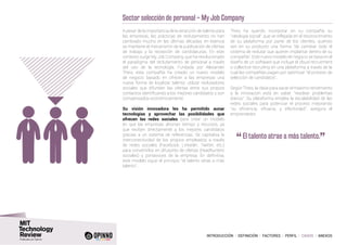 INTRODUCCIÓN I DEFINICIÓN I FACTORES I PERFIL I CASOS I ANEXOS
Sector selección de personal – My Job Company
A pesar de la importancia de la atracción de talento para
las empresas, las prácticas de reclutamiento no han
cambiado mucho en las últimas décadas: en esencia
se mantiene el mecanismo de la publicación de ofertas
de trabajo y la recepción de candidaturas. En este
contexto surge My Job Company, que ha revolucionado
el paradigma del reclutamiento de personal a través
del uso de la tecnología. Fundada por Alexander
Theis, esta compañía ha creado un nuevo modelo
de negocio basado en ofrecer a las empresas una
nueva forma de localizar talento: utilizar reclutadores
sociales que difunden las ofertas entre sus propios
contactos identificando a los mejores candidatos y son
compensados económicamente.
Su visión innovadora les ha permitido aunar
tecnologías y aprovechar las posibilidades que
ofrecen las redes sociales para crear un modelo
en que las empresas ahorran tiempo y recursos, ya
que reciben directamente a los mejores candidatos
gracias a un sistema de referencias. Se capitaliza la
interconectividad de los propios empleados a través
de redes sociales (Facebook, LinkedIn, Twitter, etc.)
para convertirlos en difusores de ofertas (headhunters
sociales) y portavoces de la empresa. En definitiva,
este modelo sigue el principio “el talento atrae a más
talento”.
Theis ha querido incorporar en su compañía su
“ideología social”, que ve reflejada en el reconocimiento
de su plataforma por parte de los clientes, quienes
ven en su producto una forma “de cambiar todo el
sistema de reclutar que quieren implantar dentro de su
compañía”. Este nuevo modelo de negocio se basa en el
diseño de un software que incluye el cloud recruitment
o collective recruiting en una plataforma a través de la
cual las compañías pagan por optimizar “el proceso de
selección de candidatos”.
Según Theis, la clave para sacar el máximo rendimiento
a la innovación está en saber “resolver problemas
diarios”. Su plataforma emplea la escalabilidad de las
redes sociales para potenciar el proceso mejorando
“su eficiencia, eficacia, y efectividad”, asegura el
emprendedor.
“	El talento atrae a más talento.
”
 