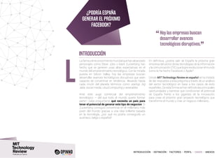 INTRODUCCIÓN I DEFINICIÓN I FACTORES I PERFIL I CASOS I ANEXOS
Lafamayelreconocimientomundialquehanalcanzado
personajes como Steve Jobs o Mark Zuckerberg han
hecho que se generen unas altas expectativas en el
mundo del emprendimiento tecnológico. Con la mirada
puesta en Silicon Valley, hoy las empresas buscan
desarrollar avances tecnológicos disruptivos que sean
capaces de convertirse en tendencia llevando hasta
cada rincón del planeta términos como startup, big
data, social media, cloud computing y wearables.
Ante este auge comercial del emprendimiento
tecnológico – del que todo el mundo quiere formar
parte– cabe preguntarse qué necesita un país para
tener el potencial de generar este tipo de negocios. Si
Zuckerberg consiguió convertirse en el millonario más
joven del mundo gracias a una idea brillante basada
en la tecnología, ¿por qué no podría conseguirlo un
austríaco, belga o español?
En definitiva, ¿podría salir de España la próxima gran
empresa del sector de las tecnologías de la información
y la comunicación (TIC) que logre revolucionar el mundo
como lo ha hecho Facebook o Apple?
Desde MIT Technology Review en español se ha tratado
de dar respuesta a esta pregunta a través de un análisis
del sector tecnológico en base a los casos de éxito
españoles. De esta forma se han definido las principales
oportunidades y barreras que condicionan el potencial
de España frente a los gigantes de la innovación,
para crear el próximo gran proyecto tecnológico que
transforme el mundo y cree un negocio millonario.
L
INTRODUCCIÓN
¿Podría España
generar el próximo
Facebook?
“	Hoy las empresas buscan
desarrollar avances
tecnológicos disruptivos.
”
 