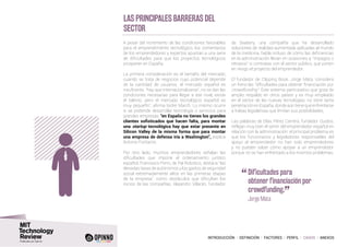 INTRODUCCIÓN I DEFINICIÓN I FACTORES I PERFIL I CASOS I ANEXOS
Las principales barreras del
sector
A pesar del incremento de las condiciones favorables
para el emprendimiento tecnológico, los comentarios
de los emprendedores y expertos apuntan a una serie
de dificultades para que los proyectos tecnológicos
prosperen en España.
La primera consideración es el tamaño del mercado;
cuando se trata de negocios cuyo potencial depende
de la cantidad de usuarios, el mercado español es
insuficente. “hay que internacionalizarse”, no se dan las
condiciones necesarias para llegar a ese nivel, existe
el talento, pero el mercado tecnológico español es
muy pequeño”, afirma Isidre March. Lo mismo ocurre
si se pretende desarrollar tecnología o servicios para
grandes empresas: “en España no tienes los grandes
clientes sofisticados que hacen falta, para montar
una startup tecnológica hay que estar presente en
Silicon Valley de la misma forma que para montar
una empresa de defensa iría a Washington”, explica
Antonio Fontanini.
Por otro lado, muchos emprendedores señalan las
dificultades que impone el ordenamiento jurídico
español. Francesco Ferro, de Pal Robotics, destaca “las
elevadas tasas de autónomos y los gastos de seguridad
social extremadamente altos en las primeras etapas
de la empresa”, como obstáculos que dificultan los
inicios de las compañías. Alejandro Villarán, fundador
de Seabery, una compañía que ha desarrollado
soluciones de realidad aumentada aplicadas al mundo
de la medicina, habla incluso de cómo las deficiencias
en la administración llevan en ocasiones a “impagos o
retrasos” si contratas con el sector público, que ponen
en riesgo el proyecto del emprendedor.
El fundador de Clipping Book, Jorge Mata, considera
un freno las “dificultades para obtener financiación por
crowdfunding”. Este sistema participativo que goza de
amplio respaldo en otros países y es muy empleado
en el sector de las nuevas tecnologías, no tiene tanta
penetración enEspaña,donde aúntienequeenfrentarse
a trabas legislativas que limitan sus posibilidades.
Las palabras de Elías Pérez Carrera, fundador Quobis,
reflejan muy bien el sentir del emprendedor español en
relación con la administración: el principal problema es
que los funcionarios y legisladores responsables del
apoyo al emprendedor no han sido emprendedores
y no pueden saber cómo apoyar a un emprendedor
porque no se han enfrentado a los mismos problemas.
“	Dificultades para
obtener financiación por
crowdfunding.
”
	 Jorge Mata
 