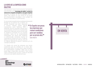 INTRODUCCIÓN I DEFINICIÓN I FACTORES I PERFIL I CASOS I ANEXOS
La venta de la empresa como
objetivo
Una aspiración común de las empresas tecnológicas
es la conocida como “estrategia de salida”, es decir, la
venta de la compañía emergente a una gran empresa
del sector a cambio de una considerable suma de
dinero. Este objetivo es muy común en el mundo
del emprendimiento tecnológico, como señalan los
expertos Carlos Blanco o Daniel Soriano.
En el ecosistema español esta posibilidad está bastante
limitada por la ausencia de un abanico de
grandes empresas que estén dispuestas
a comprar startups. Existen algunas
corporaciones como Telefónica, BBVA o
Santander que han comprado startups, pero
son la excepción. De hecho, en muchas de las
operaciones millonarias que han tenido lugar
en España el comprador fue una empresa
extranjera. Varios de los emprendedores
entrevistados han tenido éxito atrayendo
a multinacionales extranjeras: BuyVip fue
comprada por Amazon por unos 70 millones;
Indisys fue absorbida por Intel por cerca de
26 millones; eltenedor lo adquirió TripAdvisor por una
cantidad confidencial.
“En España son pocas las empresas que reúnen
condiciones para ser vendidas por un precio alto”,
afirma Isidre March. Por ese motivo, según el experto,
los emprendedores españoles saben que la venta
puede llegar a largo plazo, esa opción “tiene mucha
menor importancia que en EEUU”, donde es más fácil
enfocarse a ese objetivo desde el principio.
EN VENTA
“	En España son pocas
las empresas que
reúnen condiciones
para ser vendidas
por un precio alto.
”
	 Isidre March
 