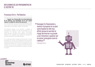 INTRODUCCIÓN I DEFINICIÓN I FACTORES I PERFIL I CASOS I ANEXOS
Reflexiones de los protagonistas en
el sector TIC
Francesco Ferro - Pal Robotics
FrancescoFerroencontrólainspiraciónparaemprender
en su “pasión” por el desarrollo y la comercialización
de la robótica, una tecnología con la que espera
mejorar la calidad de vida de las personas. Para ello,
este emprendedor creó la empresa Pal Robotics, junto
con un equipo de ingenieros apasionados que diseñan,
ensamblan y personalizan robots humanoides.
Pal Robotics ayuda a sus clientes a integrar la
investigación robótica de última tecnología en los
negocios. Por ejemplo, estos robots humanoides
guían, atienden y ayudan a los invitados o se pueden
combinar con software para realizar el inventario de
tiendas o almacenes automáticamente.
En su caso particular conseguir la financiación y montar
el proyecto en un país como España ha sido muy difícil,
porque la aversión al riesgo del inversor es grande y son
reticentes a apostar por un sector emergente como la
robótica. Aun así ya ha conseguido el reconocimiento
por parte de las empresas líderes en el sector, ubicadas
en Japón.
“	Conseguir la financiación y
montar el proyecto en un país
como España ha sido muy
difícil, porque la aversión al
riesgo del inversor es grande
y son reticentes a apostar por
un sector emergente como la
robótica.
”
	 Francesco Ferro
 