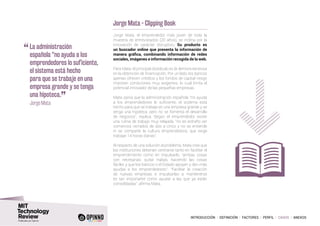 INTRODUCCIÓN I DEFINICIÓN I FACTORES I PERFIL I CASOS I ANEXOS
Jorge Mata - Clipping Book
Jorge Mata, el emprendedor más joven de toda la
muestra de entrevistados (20 años), se inclina por la
innovación de carácter disruptivo. Su producto es
un buscador online que presenta la información de
manera gráfica, combinando información de redes
sociales, imágenes e información recogida de la web.
Para Mata, el principal obstáculo es la demora excesiva
en la obtención de financiación. Por un lado, los bancos
apenas ofrecen créditos y los fondos de capital riesgo
imponen condiciones muy exigentes, lo cual limita el
potencial innovador de las pequeñas empresas.
Mata opina que la administración española “no ayuda
a los emprendedores lo suficiente, el sistema está
hecho para que se trabaje en una empresa grande y se
tenga una hipoteca, pero no se fomenta el desarrollo
de negocios”, explica. Según el emprendedor existe
una rutina de trabajo muy relajada, “no es extraño ver
comercios cerrados de dos a cinco y no se entiende
ni se comparte la cultura emprendedora, que exige
trabajar 14 horas diarias”.
Al respecto de una solución al problema, Mata cree que
las instituciones deberían centrarse tanto en facilitar el
emprendimiento como en impulsarlo, “ambas cosas
son necesarias: quitar trabas, haciendo las cosas
fáciles y que los bancos o el Estado apoyen y den más
ayudas a los emprendedores”. “Facilitar la creación
de nuevas empresas e impulsarlas a mantenerse
es tan importante como ayudar a las que ya están
consolidadas”, afirma Mata.
“	La administración
española “no ayuda a los
emprendedores lo suficiente,
el sistema está hecho
para que se trabaje en una
empresa grande y se tenga
una hipoteca.
”
	 Jorge Mata
 