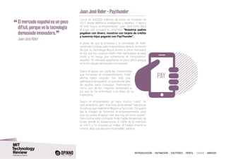 INTRODUCCIÓN I DEFINICIÓN I FACTORES I PERFIL I CASOS I ANEXOS
Juan José Rider - Paythunder
Cerca de 500.000 millones de euros se moverán en
2017 desde teléfonos inteligentes y tabletas. Y dentro
de este futuro, el emprendedor Juan José tiene claro
el lugar que ocupará su empresa: “Nuestros padres
pagaban con dinero, nosotros con tarjeta de crédito
y nuestros hijos pagarán con PayThunder”.
A pesar de que la empresa y la tecnología de Rider
vienen de Córdoba, este emprendedor tiene la ambición
de que su tecnología llegue pronto a otros mercados
en los que los usuarios estén más habituados al pago
móvil y no tenga que enfrentarse al “inmovilismo”
español. “El mercado español es un poco difícil, porque
ve la tecnología demasiado innovadora”.
Sobre el apoyo por parte las instituciones
que fomentan el emprendimiento, Rider
afirma haber recibido “tan solo una
palmada en la espalda”, y considera la falta
de ayudas para conseguir financiación
como uno de los mayores obstáculos a
los que se ha enfrentado a lo largo de su
trayectoria.
Según el emprendedor se hace mucho “ruido”, de
cara al exterior, pero “a la hora de la verdad” hay pocas
iniciativas que realmente lleguen a funcionar. “Se quiere
dar la imagen de fomentar el emprendimiento, pero
aquí no existe el apoyo real que hay en otros países”.
Para ilustrar este contraste, Rider habla del ejemplo de
Israel, donde se subvenciona el 100% de la inversión
en I+D+I, y “si inviertes un millón, el Estado invierte lo
mismo, algo que aquí es impensable”, explica.
PAY
“	El mercado español es un poco
difícil, porque ve la tecnología
demasiado innovadora.
”	 Juan José Rider
 