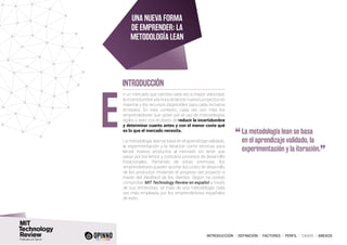 INTRODUCCIÓN I DEFINICIÓN I FACTORES I PERFIL I CASOS I ANEXOS
n un mercado que cambia cada vez a mayor velocidad,
la incertidumbre a la hora de lanzar nuevos proyectos es
máxima y los recursos disponibles para cada iniciativa
limitados. En este contexto, cada vez son más los
emprendedores que optan por el uso de metodologías
ágiles o lean, con el objeto de reducir la incertidumbre
y determinar cuanto antes y con el menor coste qué
es lo que el mercado necesita.
La metodología lean se basa en el aprendizaje validado,
la experimentación y la iteración como técnicas para
lanzar nuevos productos al mercado sin tener que
pasar por los lentos y costosos procesos de desarrollo
tradicionales. Partiendo de estas premisas, los
emprendedores pueden acortar los ciclos de desarrollo
de los productos midiendo el progreso del proyecto a
través del feedback de los clientes. Según ha podido
comprobar MIT Technology Review en español a través
de sus entrevistas, se trata de una metodología cada
vez más empleada por los emprendedores españoles
de éxito.
E
INTRODUCCIÓN
Una nueva forma
de emprender: La
metodología Lean
“	La metodología lean se basa
en el aprendizaje validado, la
experimentación y la iteración.
”
 