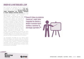 INTRODUCCIÓN I DEFINICIÓN I FACTORES I PERFIL I CASOS I ANEXOS
Origen de la metodología lean
Este conjunto de prácticas que se engloba bajo
el concepto de Lean Startup, obra de Eric Ries,
emprendedor y autor del libro The Lean Startup: How
Today’s Entrepreneurs Use Continous Innovation
to Create Radically Successful Business. La teoría
de Ries se fundamenta en adaptar el método Lean
Manufacturing, creado por TOYOTA
hace décadas, al desarrollo de las tareas
propias de una startup. Frente al modelo
de producción masiva que proponía el
Fordismo, TOYOTA planteó un nuevo modelo
enfocado a entregar el máximo valor para
los clientes, utilizando para ello los mínimos
recursos necesarios: es decir ajustados (lean
en inglés). Este planteamiento se centraba en
buscar directamente las características más
deseadas por el cliente, frente a la creación
en masa de productos estándar que deben
después “colocarse” en el mercado. Este
modelo reduce el desperdicio de recursos así como
los gastos y tiempos de producción a través de un
constante diálogo con el mercado desde el comienzo
que permite reducir el margen de error en el futuro.
Las actividades principales de una startup, según
esta metodología, son convertir ideas en productos
(construir), medir cómo responden los clientes y decidir
si conviene hacer cambios o mantener la estrategia
(aprender). Todo esto convertido en un ciclo de crea-
mide-aprende, al que deberían estar enfocados todos
los procesos en una startup.
“	Convertir ideas en productos
(construir), medir cómo
responden los clientes y
decidir si conviene hacer
cambios o mantener la
estrategia (aprender).
”
 